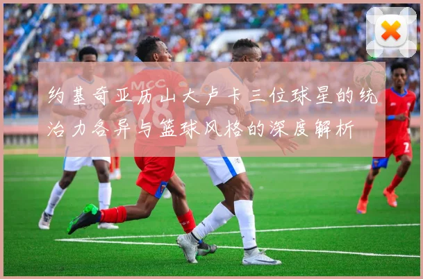 约基奇亚历山大卢卡三位球星的统治力各异与篮球风格的深度解析