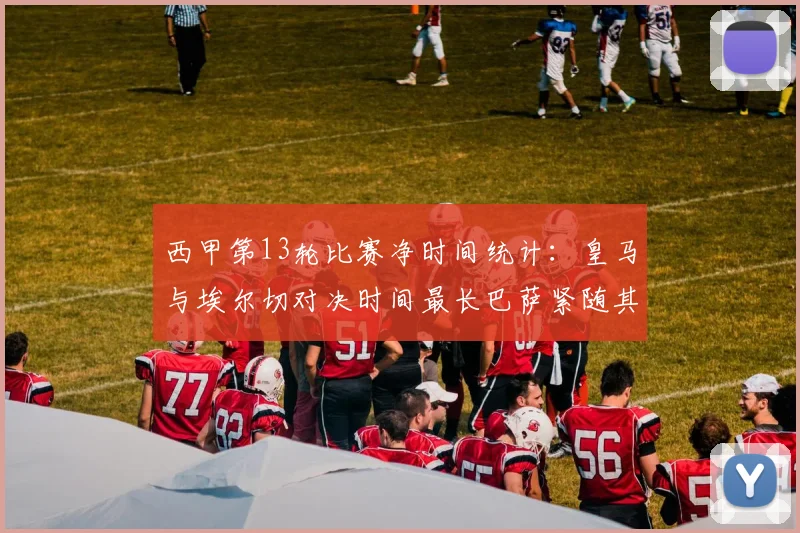 西甲第13轮比赛净时间统计：皇马与埃尔切对决时间最长巴萨紧随其后