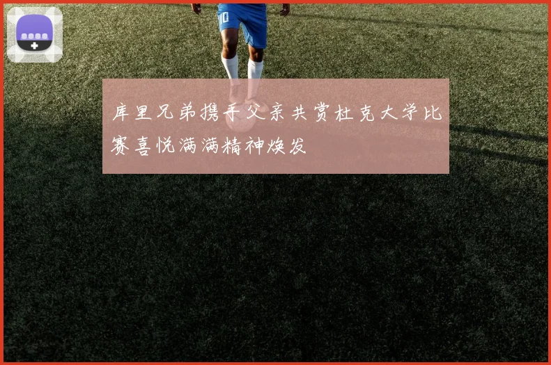 库里兄弟携手父亲共赏杜克大学比赛喜悦满满精神焕发