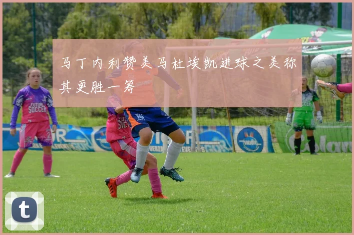 马丁内利赞美马杜埃凯进球之美称其更胜一筹