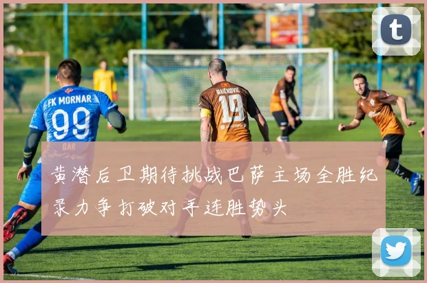 黄潜后卫期待挑战巴萨主场全胜纪录力争打破对手连胜势头