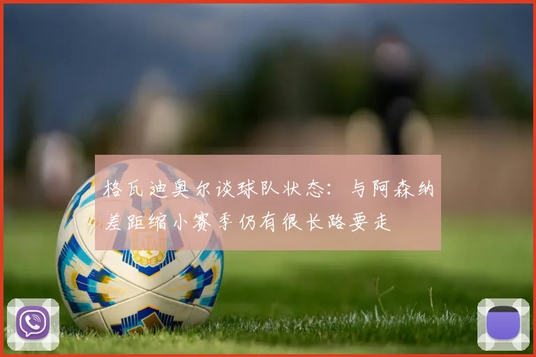 格瓦迪奥尔谈球队状态：与阿森纳差距缩小赛季仍有很长路要走