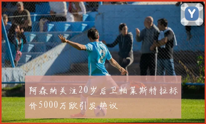 阿森纳关注20岁后卫帕莱斯特拉标价5000万欧引发热议