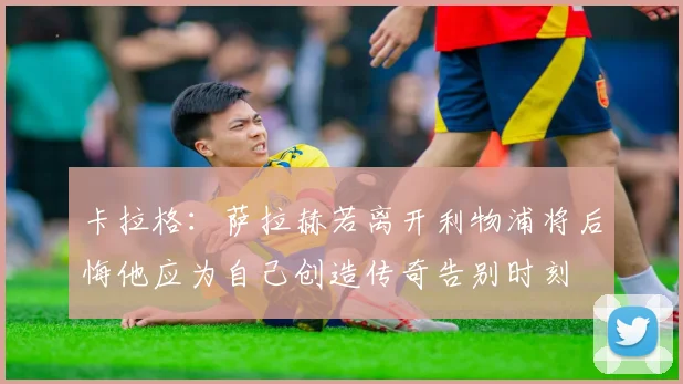 卡拉格：萨拉赫若离开利物浦将后悔他应为自己创造传奇告别时刻