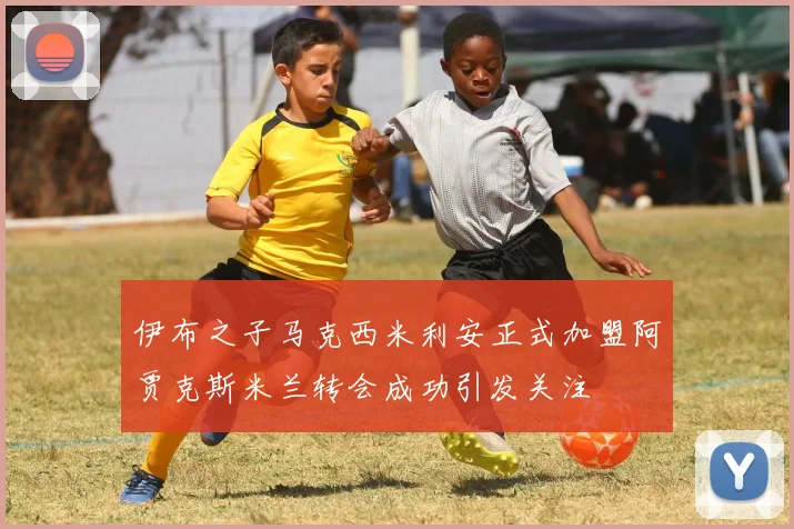 伊布之子马克西米利安正式加盟阿贾克斯米兰转会成功引发关注