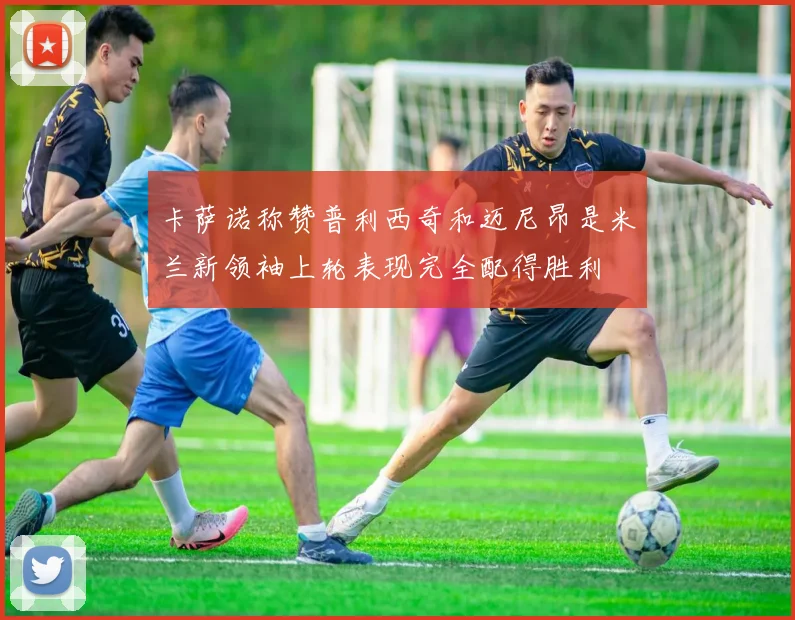 卡萨诺称赞普利西奇和迈尼昂是米兰新领袖上轮表现完全配得胜利