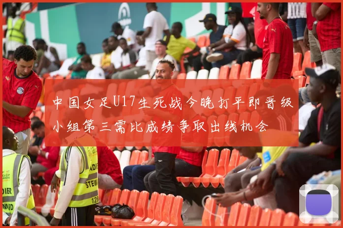 中国女足U17生死战今晚打平即晋级小组第三需比成绩争取出线机会