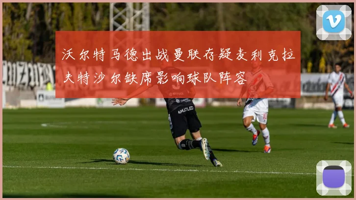 沃尔特马德出战曼联存疑麦利克拉夫特沙尔缺席影响球队阵容