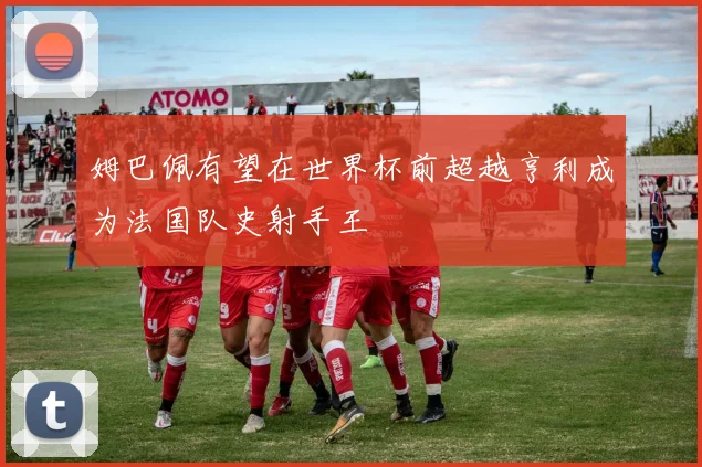 姆巴佩有望在世界杯前超越亨利成为法国队史射手王