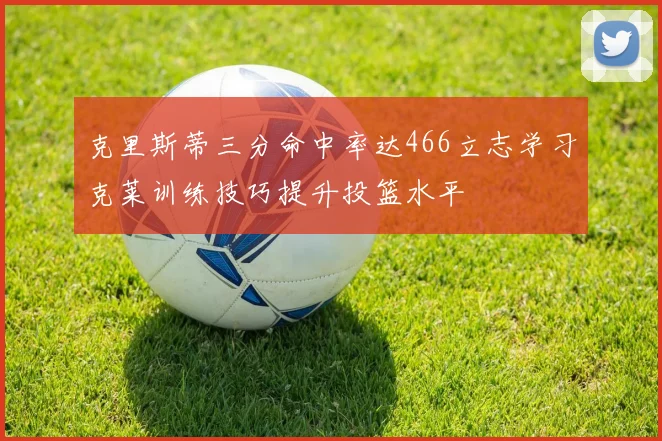 克里斯蒂三分命中率达466立志学习克莱训练技巧提升投篮水平