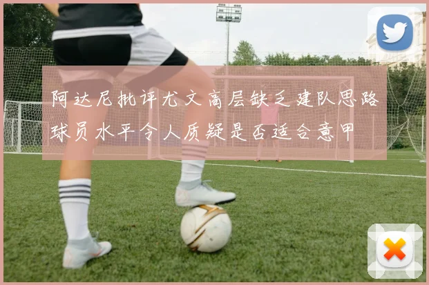 阿达尼批评尤文高层缺乏建队思路球员水平令人质疑是否适合意甲
