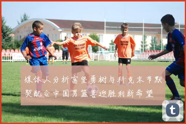 媒体人分析富坚勇树与科克末节默契配合中国男篮喜迎胜利新希望