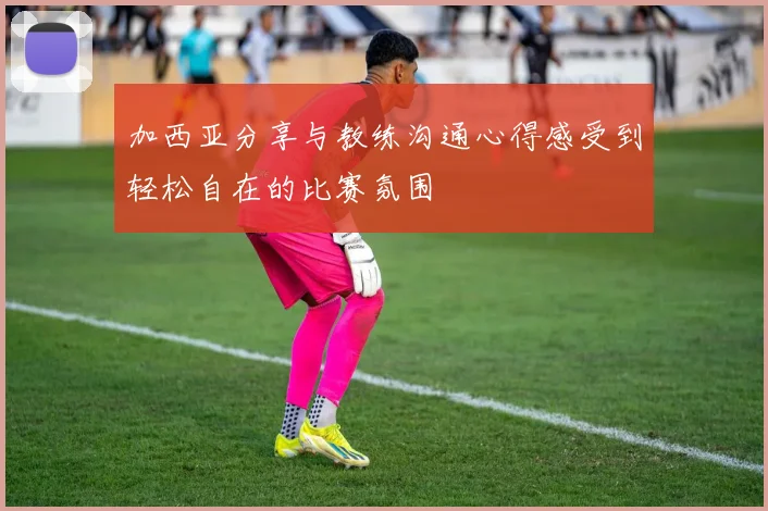 加西亚分享与教练沟通心得感受到轻松自在的比赛氛围