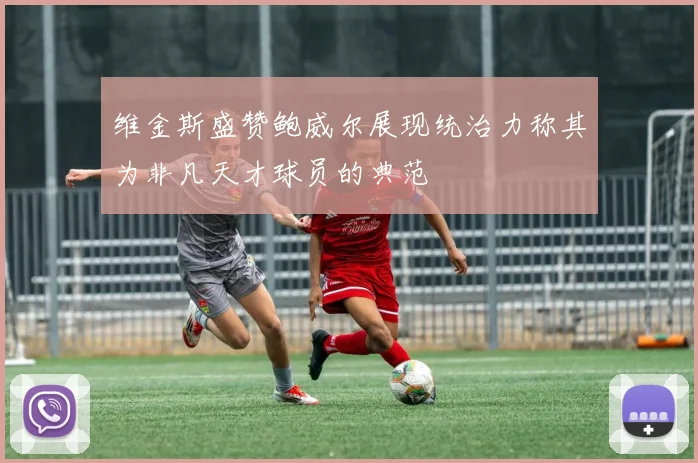 维金斯盛赞鲍威尔展现统治力称其为非凡天才球员的典范