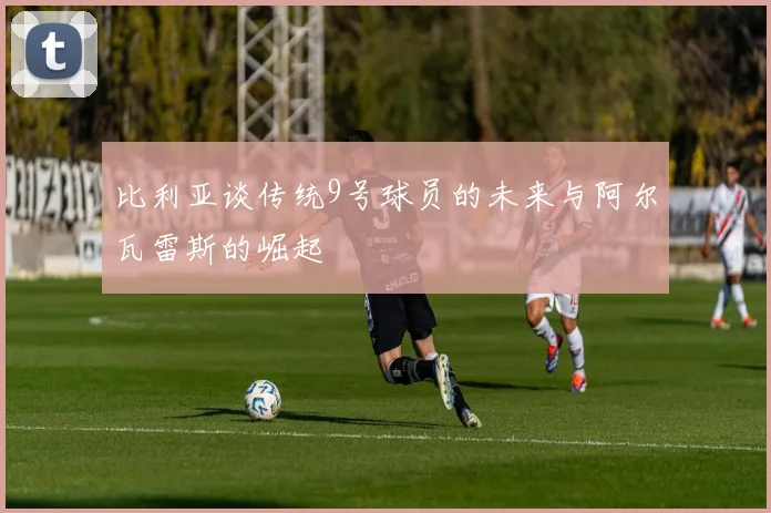 比利亚谈传统9号球员的未来与阿尔瓦雷斯的崛起