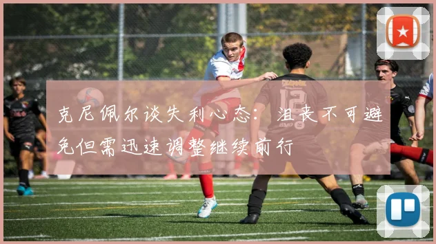 克尼佩尔谈失利心态：沮丧不可避免但需迅速调整继续前行