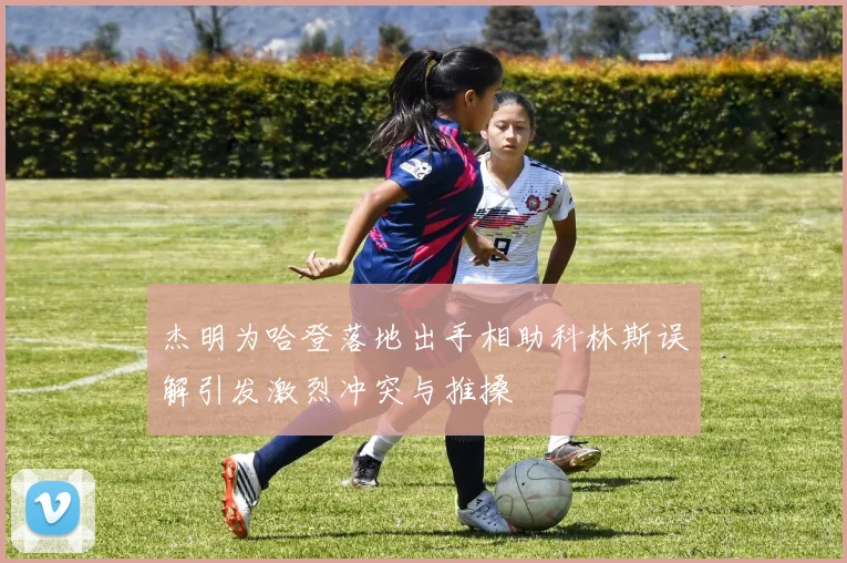 杰明为哈登落地出手相助科林斯误解引发激烈冲突与推搡
