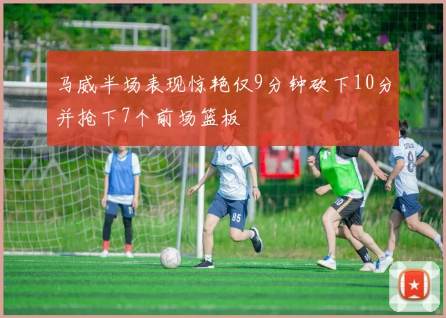 马威半场表现惊艳仅9分钟砍下10分并抢下7个前场篮板