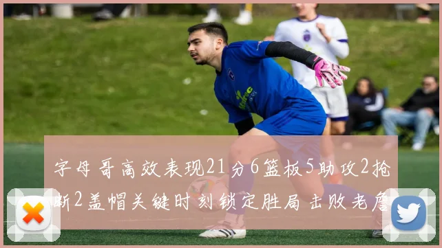 字母哥高效表现21分6篮板5助攻2抢断2盖帽关键时刻锁定胜局击败老詹