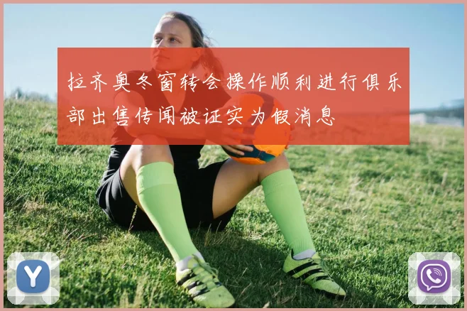拉齐奥冬窗转会操作顺利进行俱乐部出售传闻被证实为假消息