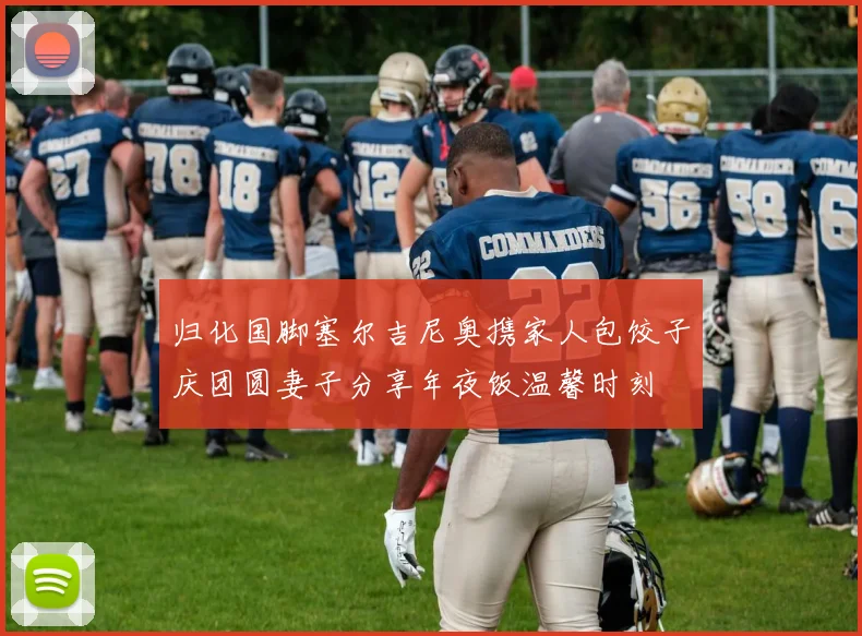 归化国脚塞尔吉尼奥携家人包饺子庆团圆妻子分享年夜饭温馨时刻