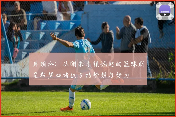 库明加：从刚果小镇崛起的篮球新星希望回馈故乡的梦想与努力
