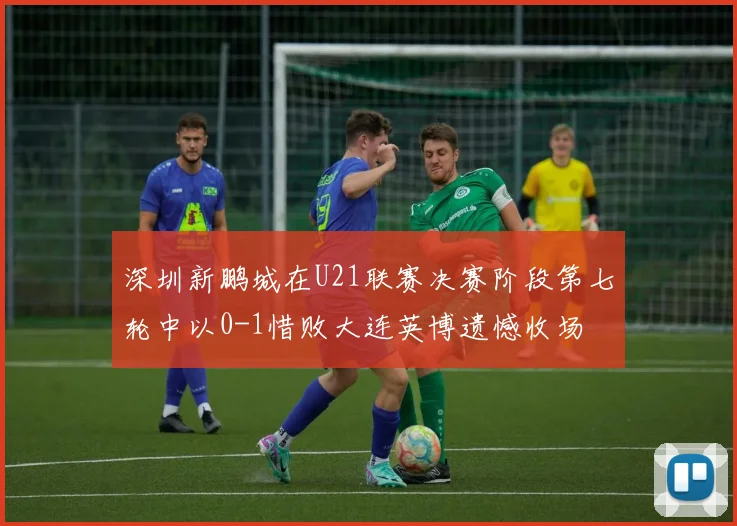 深圳新鹏城在U21联赛决赛阶段第七轮中以0-1惜败大连英博遗憾收场