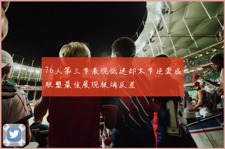 76人第三节表现低迷却末节逆袭成联盟最佳展现极端反差
