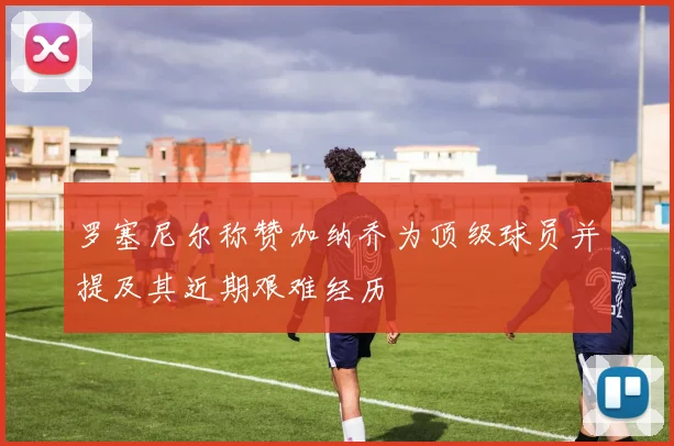 罗塞尼尔称赞加纳乔为顶级球员并提及其近期艰难经历