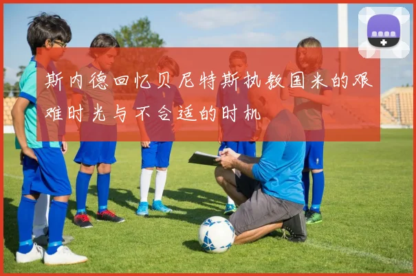 斯内德回忆贝尼特斯执教国米的艰难时光与不合适的时机