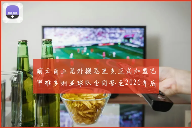 前云南玉昆外援恩里克正式加盟巴甲维多利亚球队合同签至2026年底