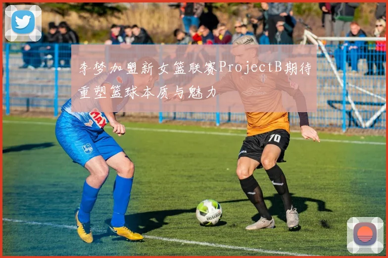 李梦加盟新女篮联赛ProjectB期待重塑篮球本质与魅力