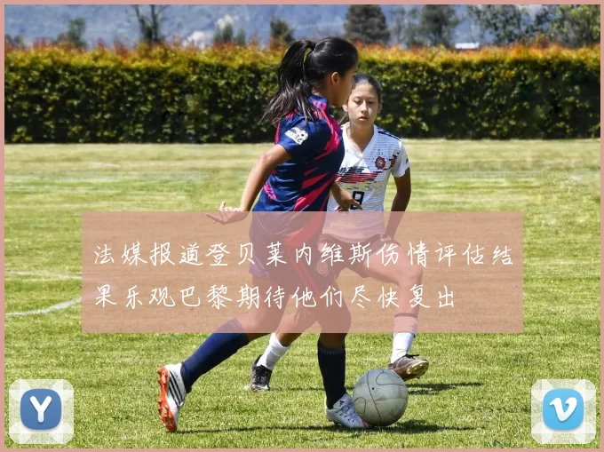 法媒报道登贝莱内维斯伤情评估结果乐观巴黎期待他们尽快复出