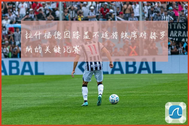 拉什福德因膝盖不适将缺席对赫罗纳的关键比赛