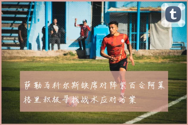 萨勒马科尔斯缺席对阵紫百合阿莱格里积极寻找战术应对方案