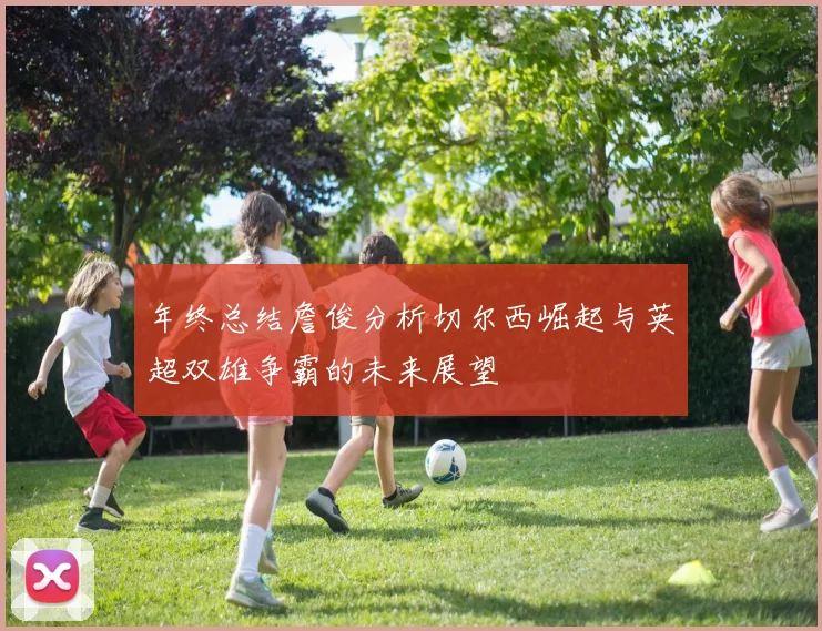 年终总结詹俊分析切尔西崛起与英超双雄争霸的未来展望