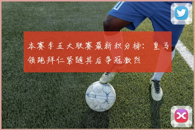 本赛季五大联赛最新积分榜：皇马领跑拜仁紧随其后争冠激烈