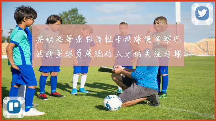 安切洛蒂亲临马拉卡纳球场考察巴西新星球员展现对人才的关注与期待