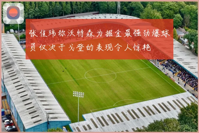 张佳玮称沃特森为掘金最强劲爆球员仅次于戈登的表现令人惊艳