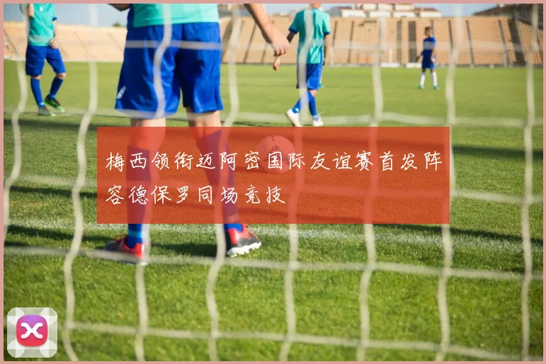 梅西领衔迈阿密国际友谊赛首发阵容德保罗同场竞技