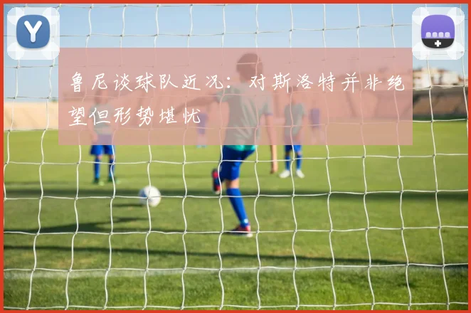 鲁尼谈球队近况：对斯洛特并非绝望但形势堪忧