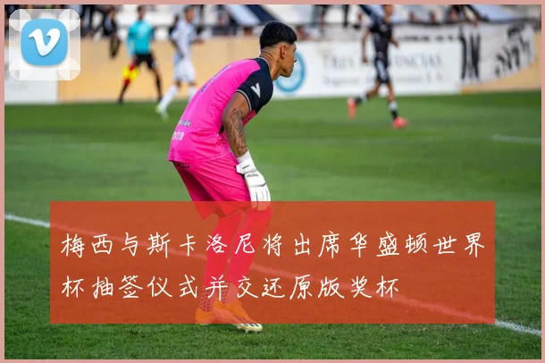 梅西与斯卡洛尼将出席华盛顿世界杯抽签仪式并交还原版奖杯
