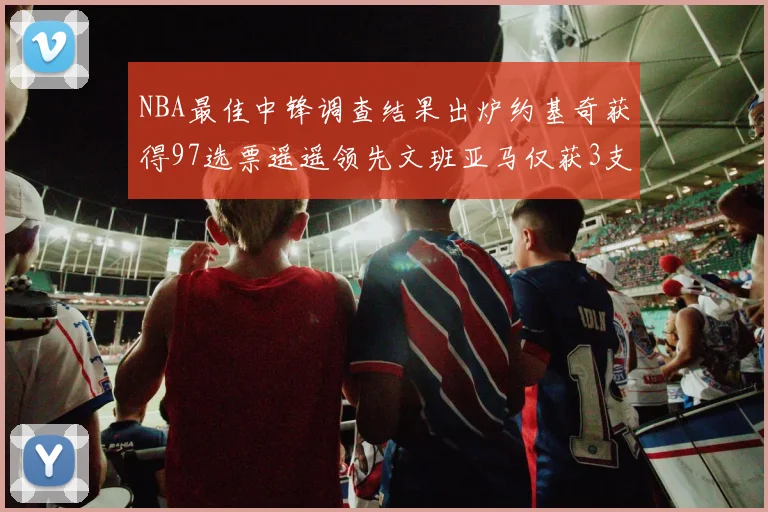 NBA最佳中锋调查结果出炉约基奇获得97选票遥遥领先文班亚马仅获3支持