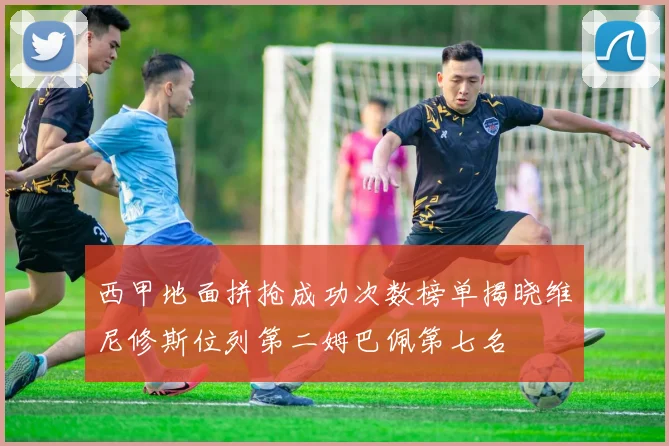 西甲地面拼抢成功次数榜单揭晓维尼修斯位列第二姆巴佩第七名