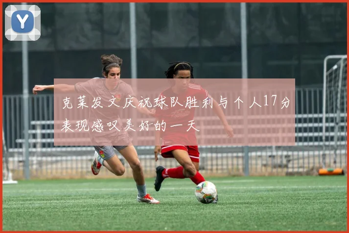 克莱发文庆祝球队胜利与个人17分表现感叹美好的一天