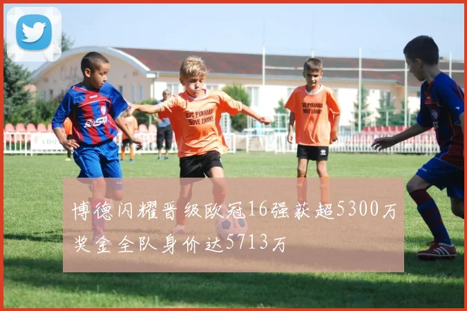 博德闪耀晋级欧冠16强获超5300万奖金全队身价达5713万